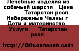 Лечебные изделия из собачьей шерсти › Цена ­ 1 000 - Татарстан респ., Набережные Челны г. Дети и материнство » Услуги   . Татарстан респ.